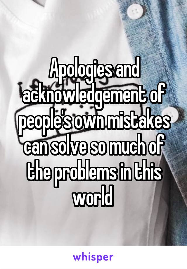 Apologies and acknowledgement of people's own mistakes can solve so much of the problems in this world 