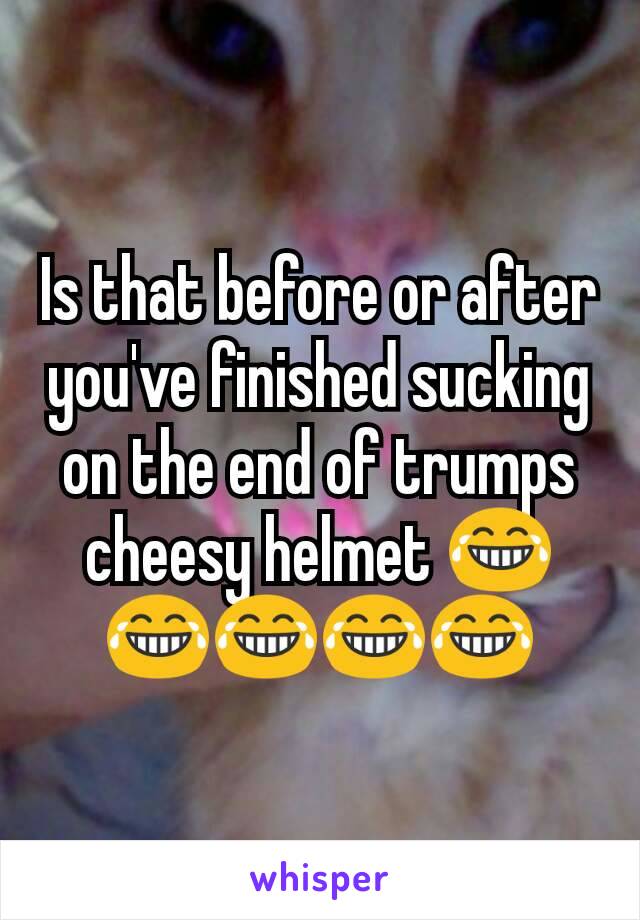 Is that before or after you've finished sucking on the end of trumps cheesy helmet 😂😂😂😂😂