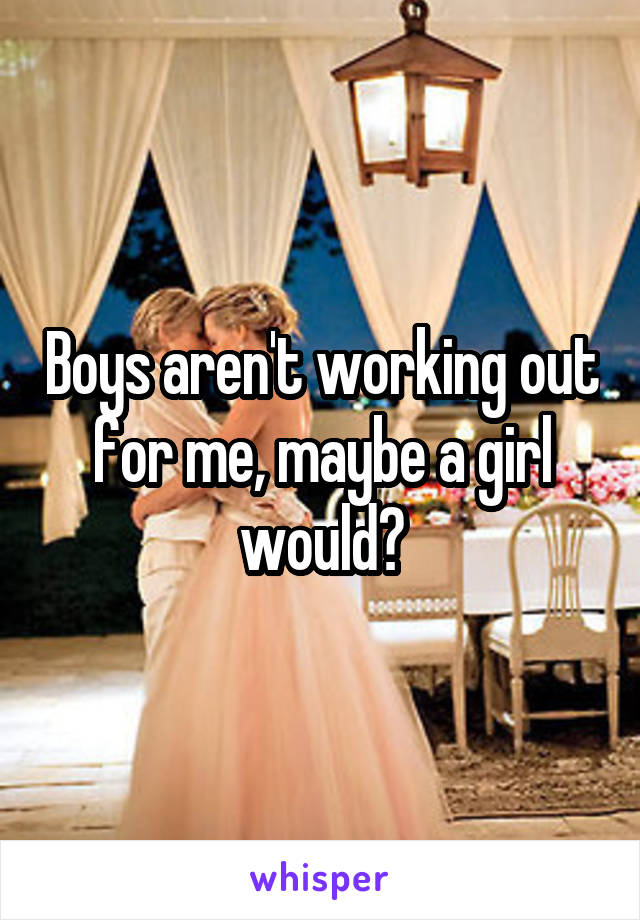 Boys aren't working out for me, maybe a girl would?