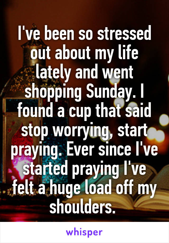 I've been so stressed out about my life lately and went shopping Sunday. I found a cup that said stop worrying, start praying. Ever since I've started praying I've felt a huge load off my shoulders. 