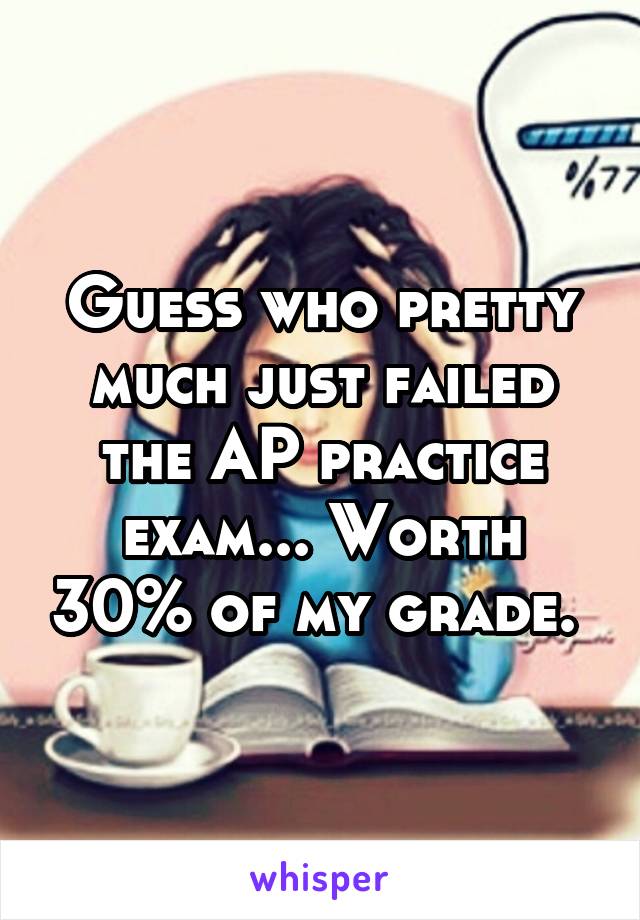 Guess who pretty much just failed the AP practice exam... Worth 30% of my grade. 