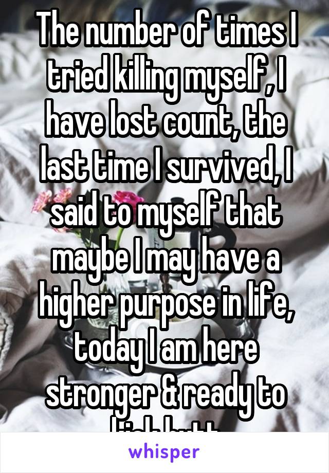 The number of times I tried killing myself, I have lost count, the last time I survived, I said to myself that maybe I may have a higher purpose in life, today I am here stronger & ready to kick butt