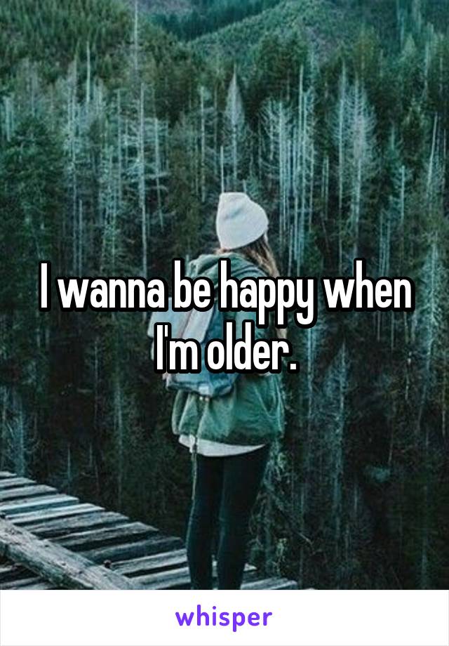 I wanna be happy when I'm older.