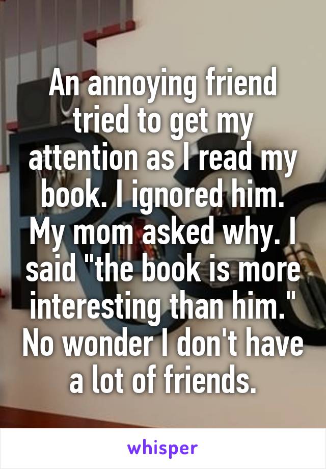 An annoying friend tried to get my attention as I read my book. I ignored him. My mom asked why. I said "the book is more interesting than him." No wonder I don't have a lot of friends.