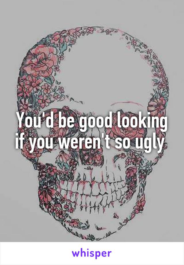 You'd be good looking if you weren't so ugly 