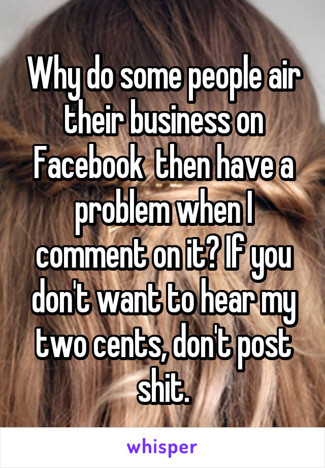 Why do some people air their business on Facebook  then have a problem when I comment on it? If you don't want to hear my two cents, don't post shit.