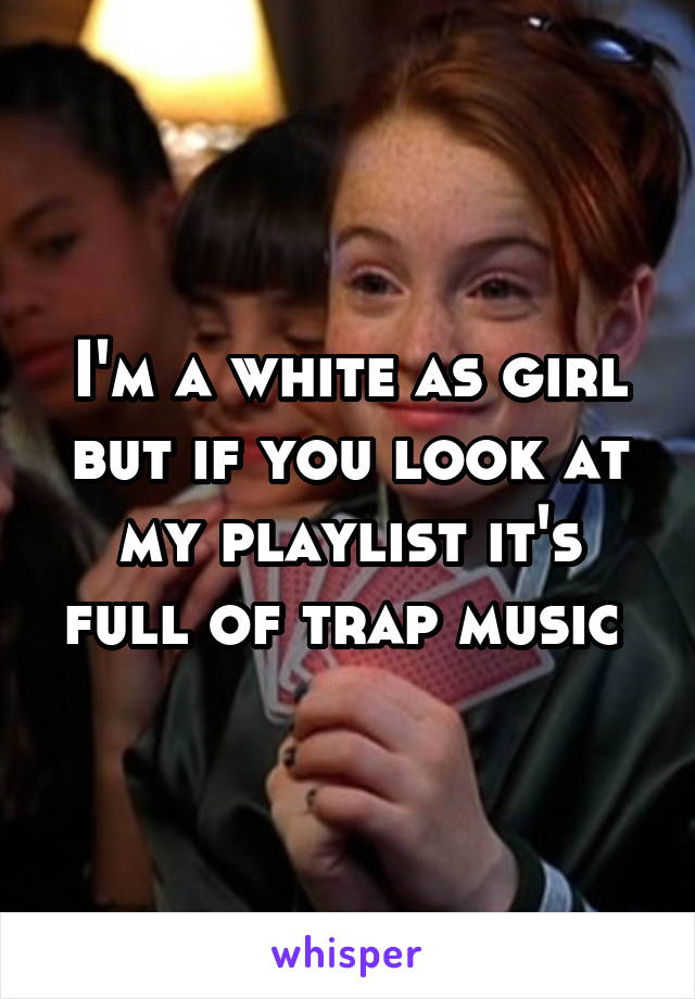 I'm a white as girl but if you look at my playlist it's full of trap music 