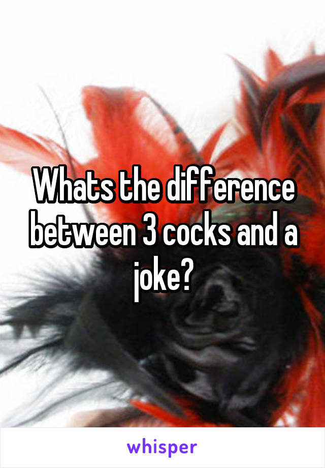 Whats the difference between 3 cocks and a joke?