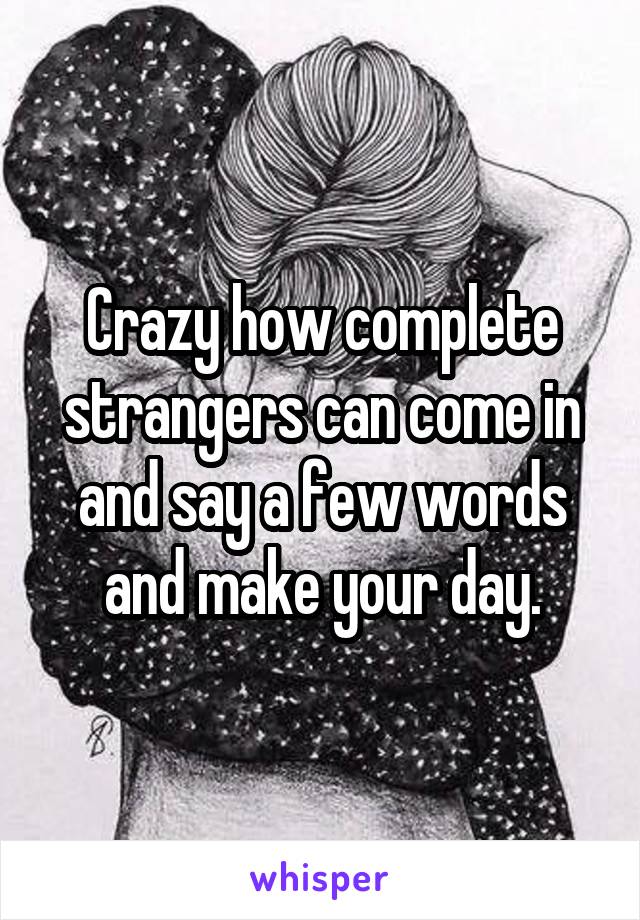 Crazy how complete strangers can come in and say a few words and make your day.