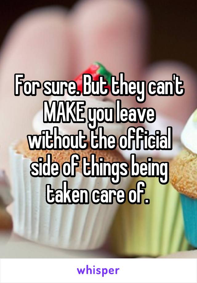 For sure. But they can't MAKE you leave without the official side of things being taken care of. 