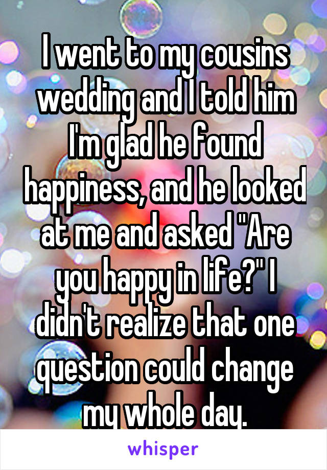 I went to my cousins wedding and I told him I'm glad he found happiness, and he looked at me and asked "Are you happy in life?" I didn't realize that one question could change my whole day.