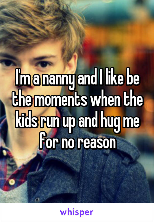 I'm a nanny and I like be the moments when the kids run up and hug me for no reason