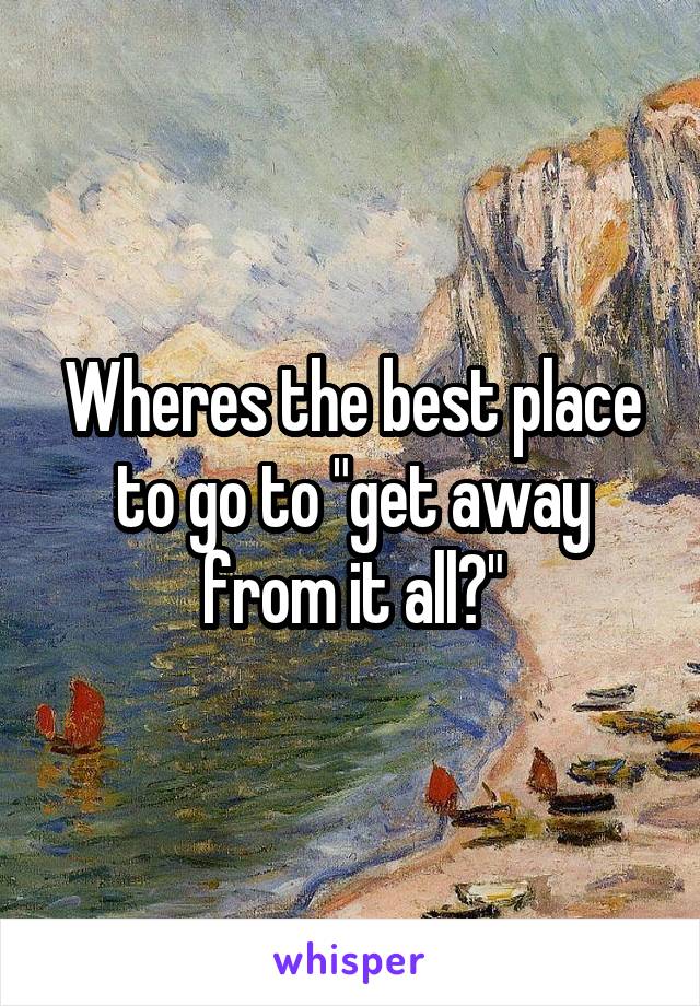 Wheres the best place to go to "get away from it all?"