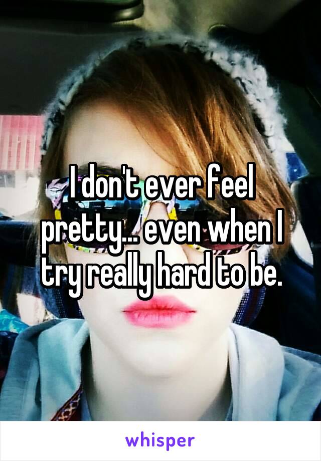 I don't ever feel pretty... even when I try really hard to be.