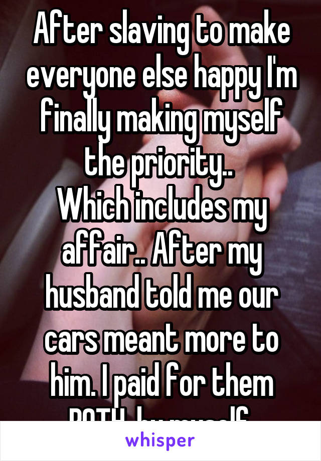 After slaving to make everyone else happy I'm finally making myself the priority.. 
Which includes my affair.. After my husband told me our cars meant more to him. I paid for them BOTH  by myself 