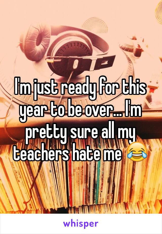 I'm just ready for this year to be over... I'm pretty sure all my teachers hate me 😂