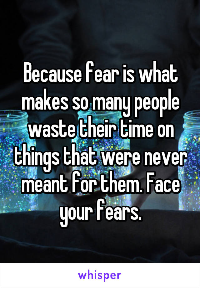 Because fear is what makes so many people waste their time on things that were never meant for them. Face your fears.