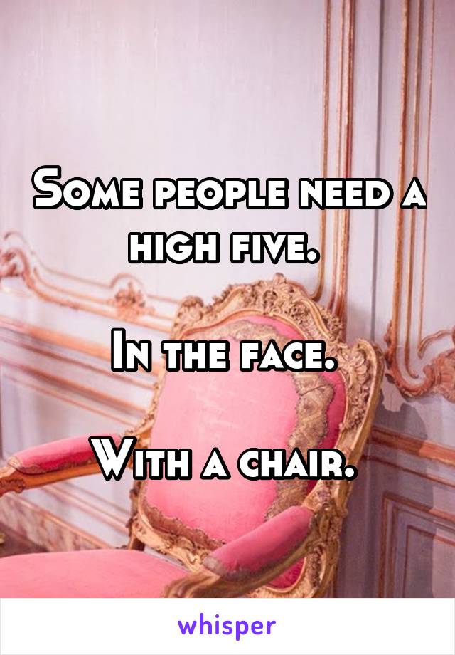 Some people need a high five. 

In the face. 

With a chair. 