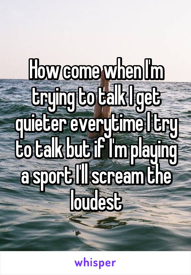 How come when I'm trying to talk I get quieter everytime I try to talk but if I'm playing a sport I'll scream the loudest