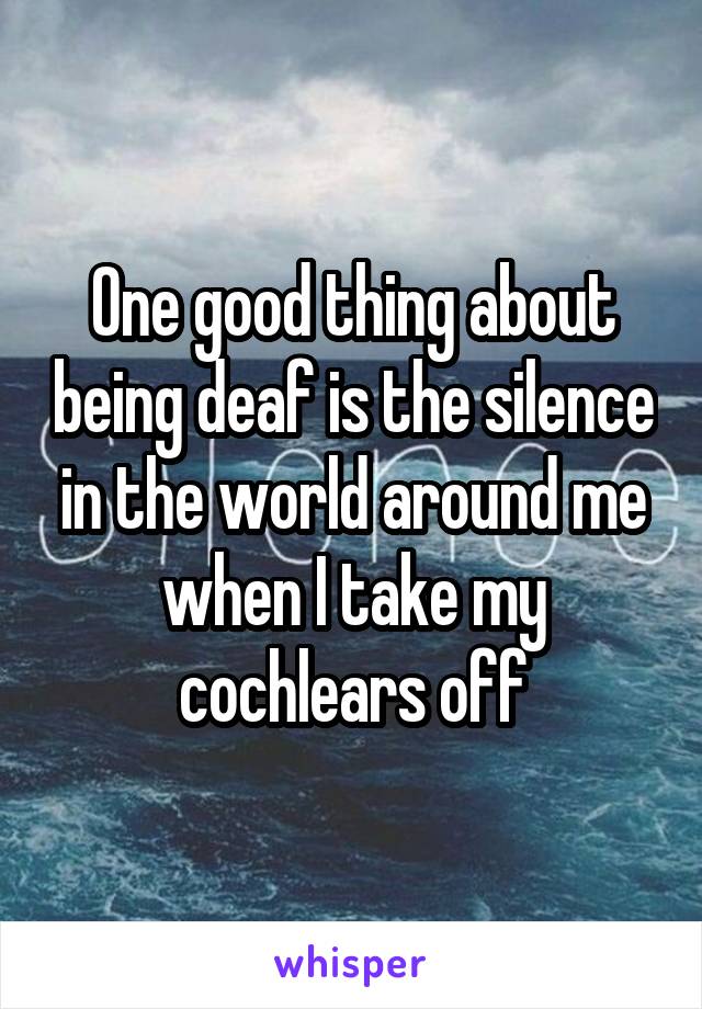 One good thing about being deaf is the silence in the world around me when I take my cochlears off