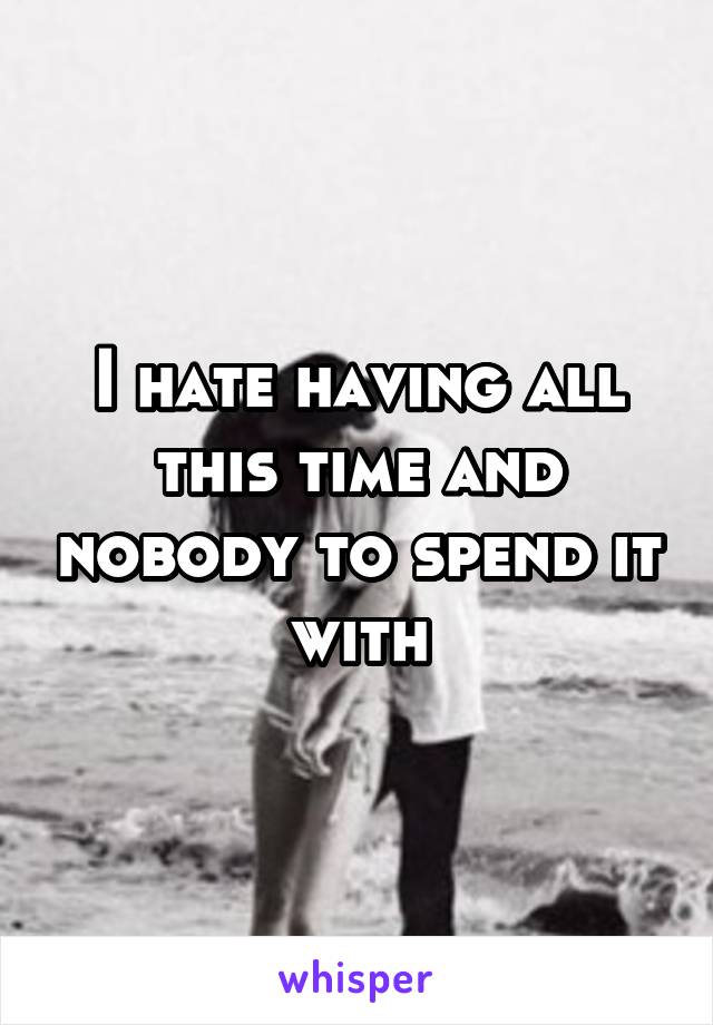 I hate having all this time and nobody to spend it with