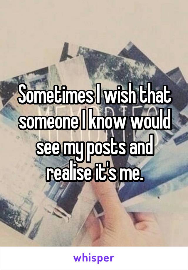 Sometimes I wish that someone I know would see my posts and realise it's me.