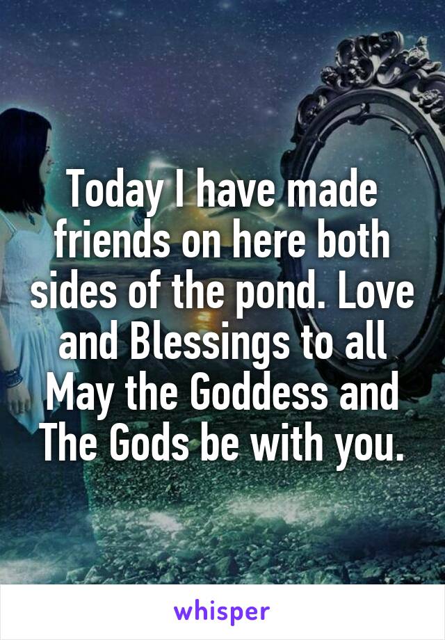 Today I have made friends on here both sides of the pond. Love and Blessings to all May the Goddess and The Gods be with you.