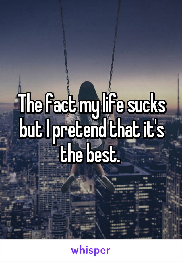 The fact my life sucks but I pretend that it's the best. 