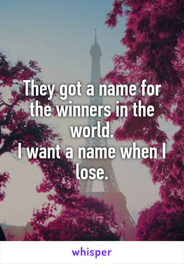 They got a name for the winners in the world.
I want a name when I lose.