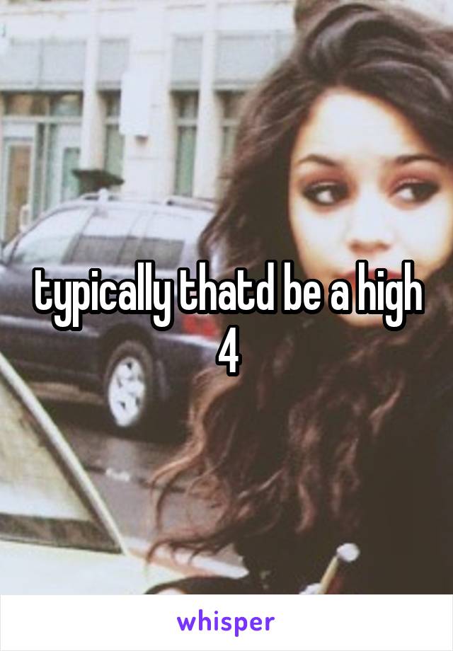 typically thatd be a high 4