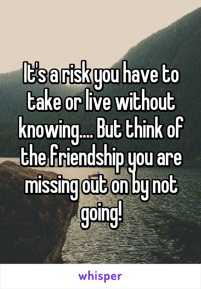 It's a risk you have to take or live without knowing.... But think of the friendship you are missing out on by not going!