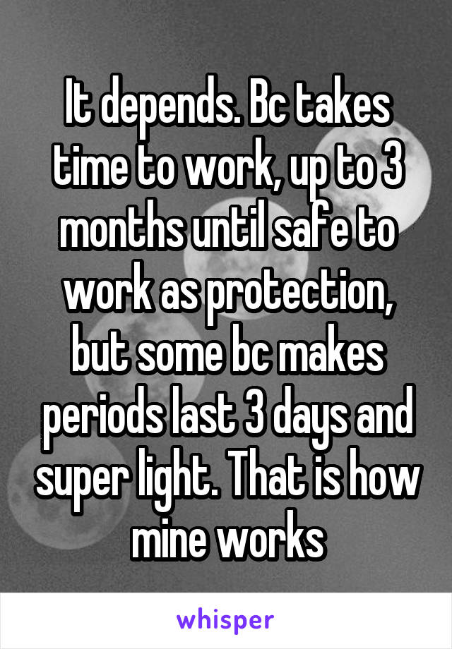 It depends. Bc takes time to work, up to 3 months until safe to work as protection, but some bc makes periods last 3 days and super light. That is how mine works