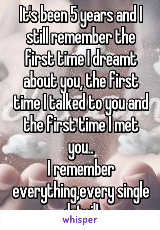 It's been 5 years and I still remember the first time I dreamt about you, the first time I talked to you and the first time I met you..
I remember everything,every single detail!