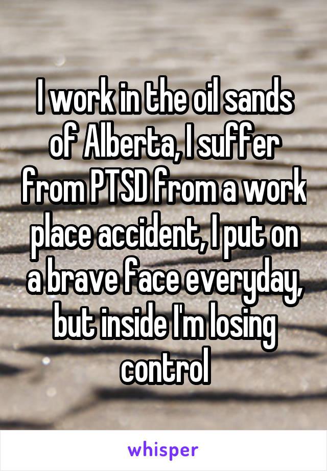 I work in the oil sands of Alberta, I suffer from PTSD from a work place accident, I put on a brave face everyday, but inside I'm losing control