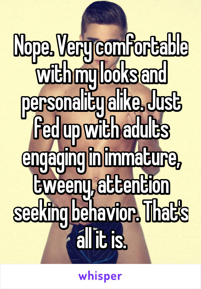 Nope. Very comfortable with my looks and personality alike. Just fed up with adults engaging in immature, tweeny, attention seeking behavior. That's all it is.