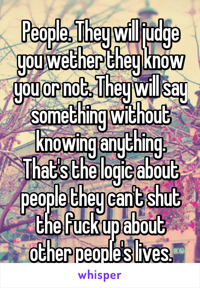 People. They will judge you wether they know you or not. They will say something without knowing anything. That's the logic about people they can't shut the fuck up about other people's lives.