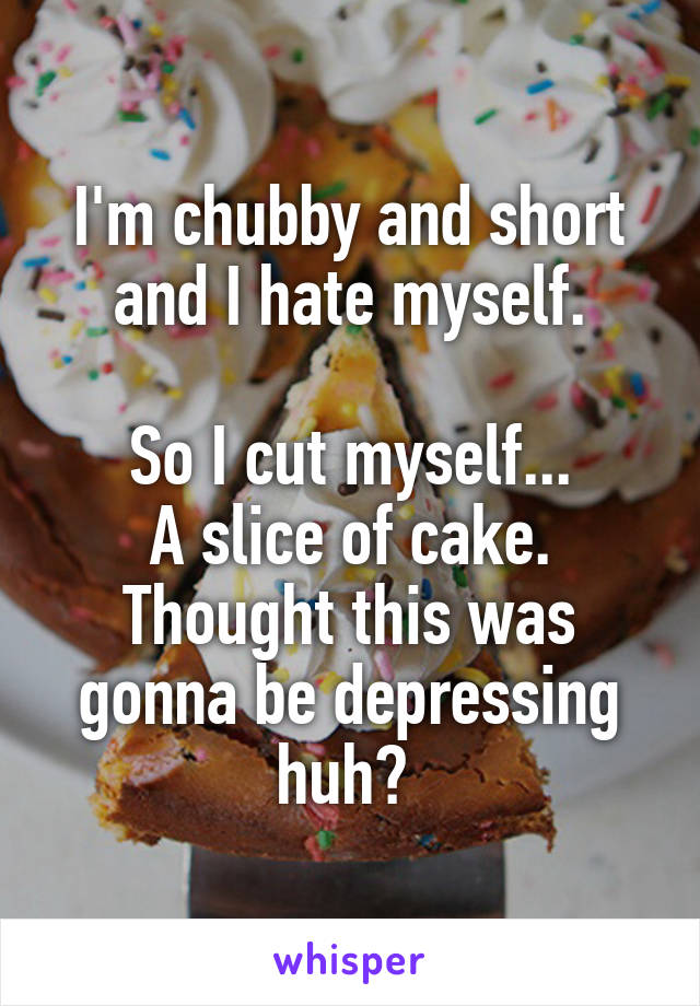 I'm chubby and short and I hate myself.

So I cut myself...
A slice of cake.
Thought this was gonna be depressing huh? 