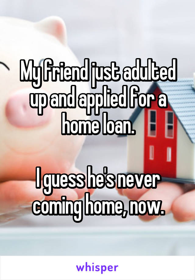 My friend just adulted up and applied for a home loan.

I guess he's never coming home, now.