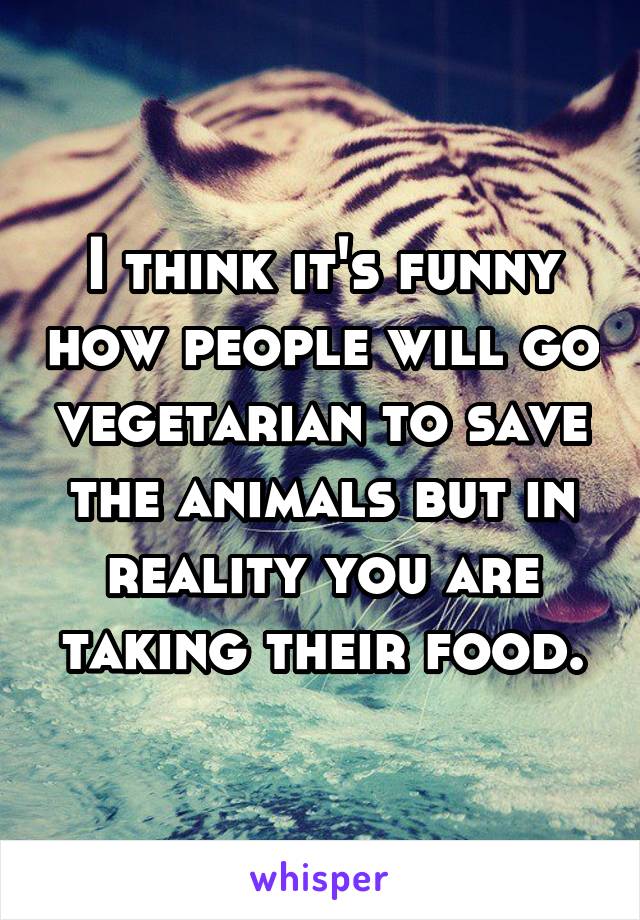 I think it's funny how people will go vegetarian to save the animals but in reality you are taking their food.