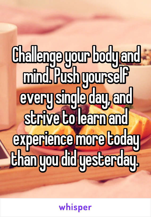 Challenge your body and mind. Push yourself every single day, and strive to learn and experience more today than you did yesterday. 