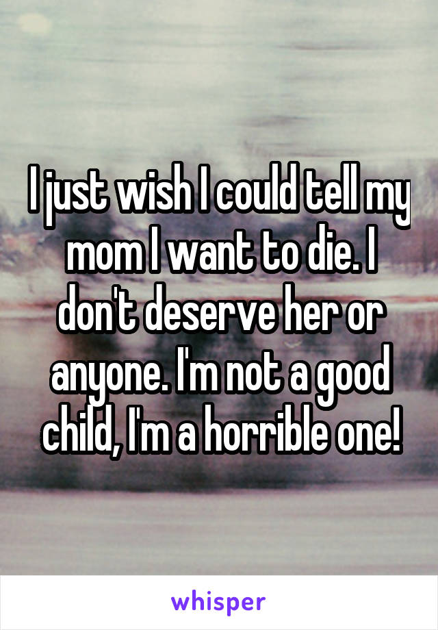 I just wish I could tell my mom I want to die. I don't deserve her or anyone. I'm not a good child, I'm a horrible one!