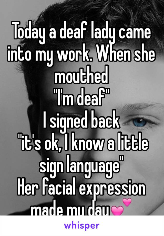 Today a deaf lady came into my work. When she mouthed 
"I'm deaf" 
I signed back
 "it's ok, I know a little sign language"
Her facial expression made my day💕