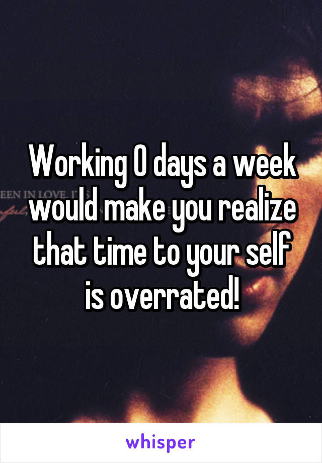 Working 0 days a week would make you realize that time to your self is overrated!