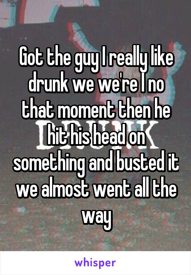 Got the guy I really like drunk we we're I no that moment then he hit his head on something and busted it we almost went all the way