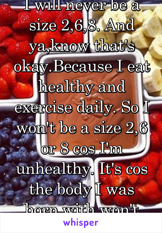 I will never be a size 2,6,8. And ya,know that's okay.Because I eat healthy and exercise daily. So I won't be a size 2,6 or 8 cos I'm unhealthy. It's cos the body I was born with won't allow it.