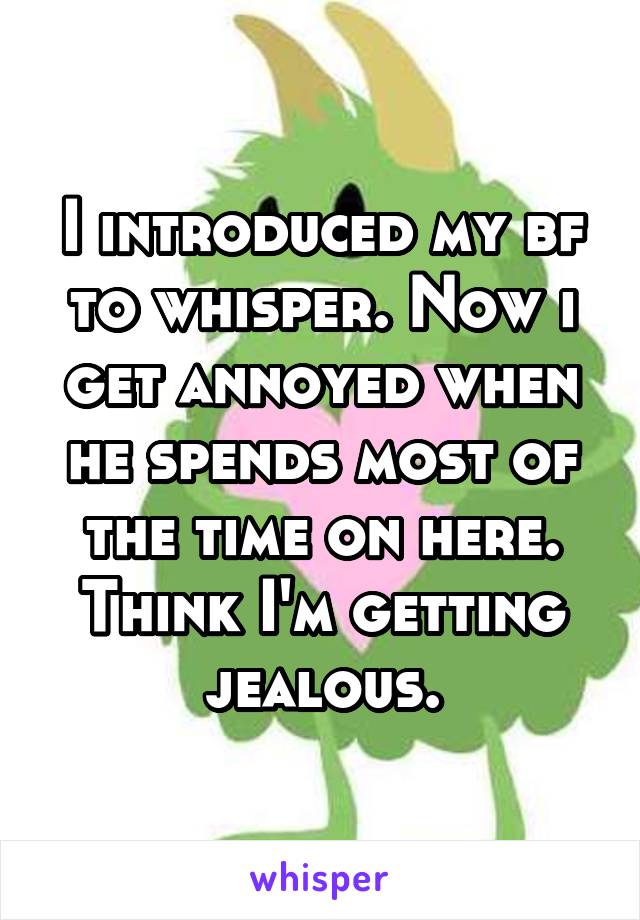 I introduced my bf to whisper. Now i get annoyed when he spends most of the time on here. Think I'm getting jealous.