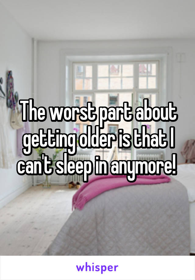 The worst part about getting older is that I can't sleep in anymore! 