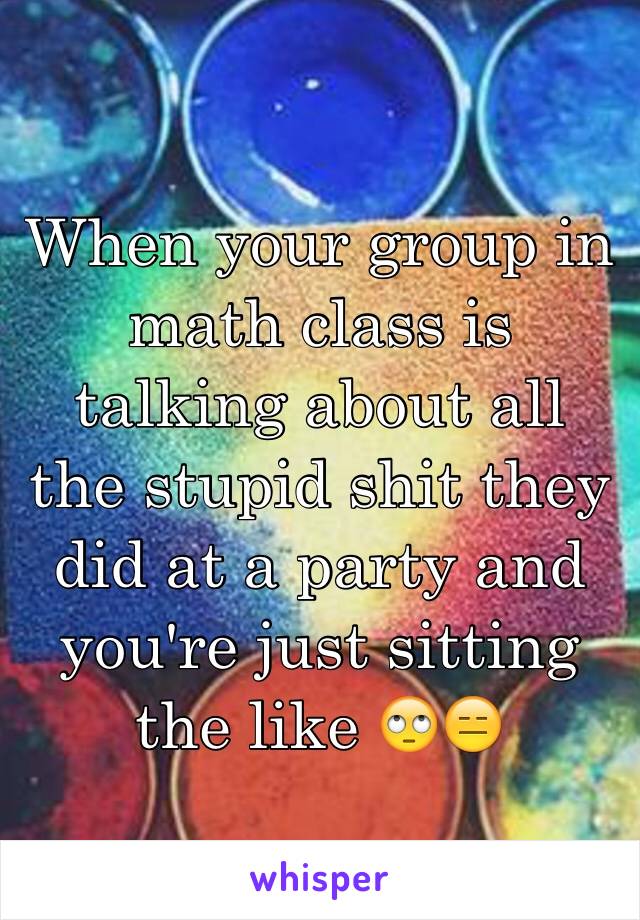 When your group in math class is talking about all the stupid shit they did at a party and you're just sitting the like 🙄😑