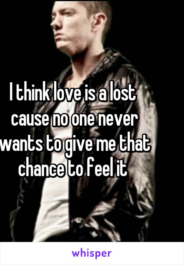 I think love is a lost  cause no one never wants to give me that chance to feel it 