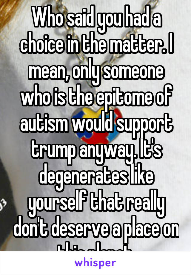 Who said you had a choice in the matter. I mean, only someone who is the epitome of autism would support trump anyway. It's degenerates like yourself that really don't deserve a place on this planet.